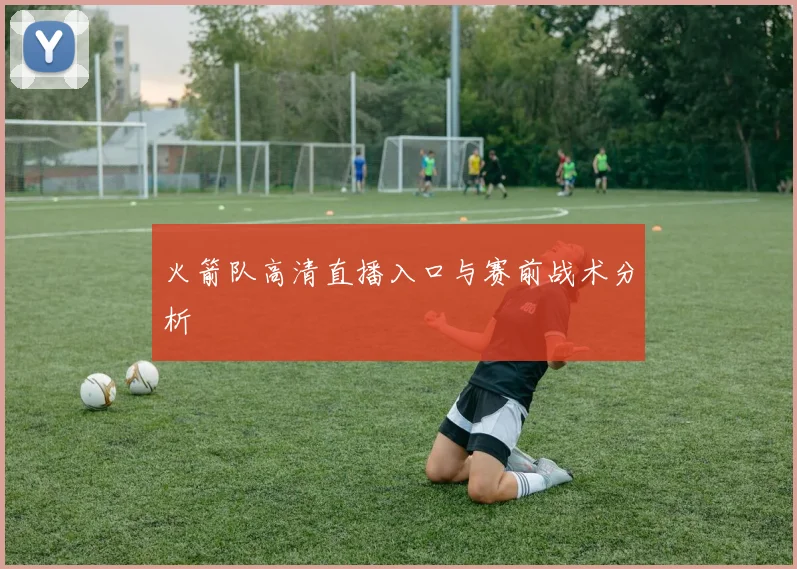 火箭队高清直播入口与赛前战术分析