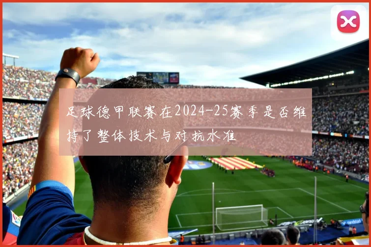 足球德甲联赛在2024-25赛季是否维持了整体技术与对抗水准