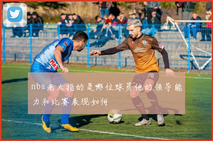 nba老大指的是哪位球员他的领导能力和比赛表现如何