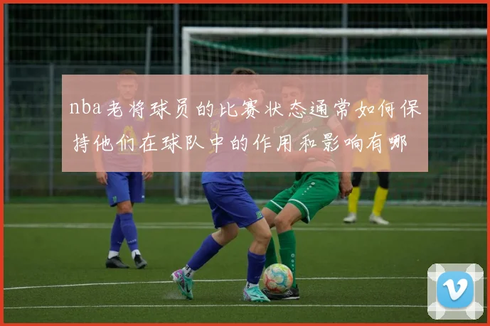 nba老将球员的比赛状态通常如何保持他们在球队中的作用和影响有哪些