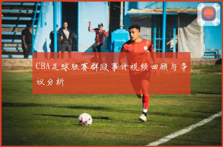 CBA足球联赛群殴事件视频回顾与争议分析