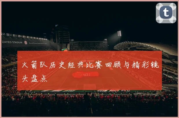 火箭队历史经典比赛回顾与精彩镜头盘点